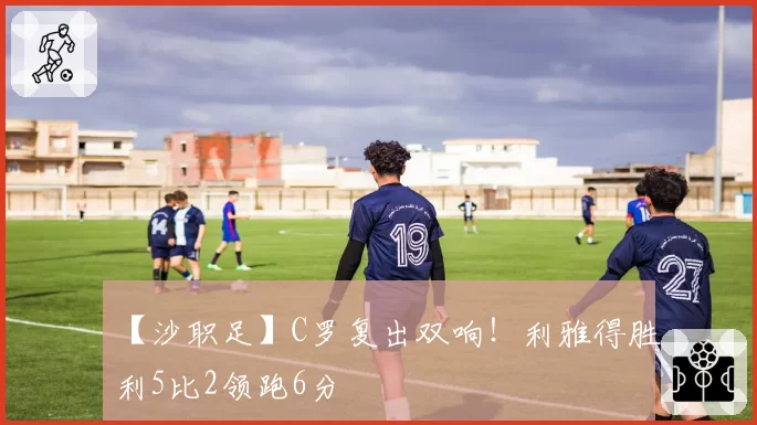 【沙职足】C罗复出双响！利雅得胜利5比2领跑6分