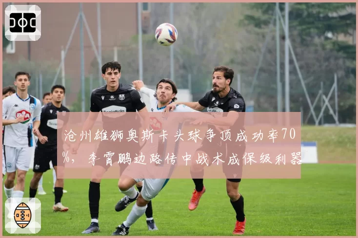 沧州雄狮奥斯卡头球争顶成功率70%，李霄鹏边路传中战术成保级利器