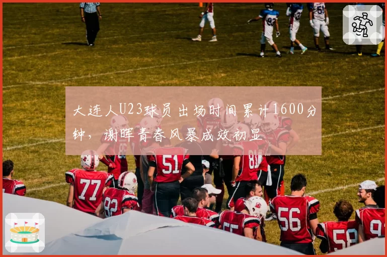大连人U23球员出场时间累计1600分钟，谢晖青春风暴成效初显