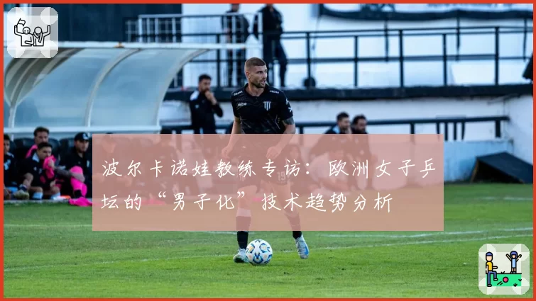 波尔卡诺娃教练专访：欧洲女子乒坛的“男子化”技术趋势分析