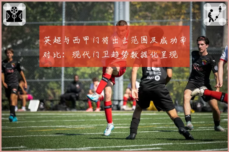 英超与西甲门将出击范围及成功率对比：现代门卫趋势数据化呈现