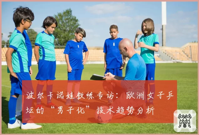 波尔卡诺娃教练专访：欧洲女子乒坛的“男子化”技术趋势分析