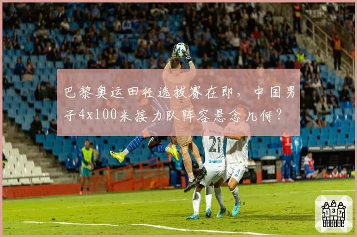 巴黎奥运田径选拔赛在即，中国男子4x100米接力队阵容悬念几何？
