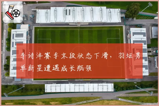 李诗沣赛季末段状态下滑，羽坛男单新星遭遇成长瓶颈