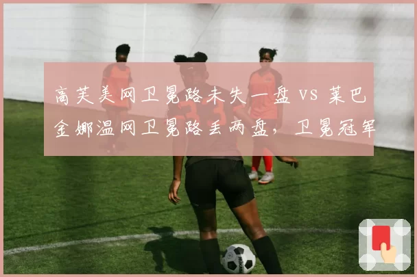 高芙美网卫冕路未失一盘 vs 莱巴金娜温网卫冕路丢两盘，卫冕冠军稳定性差异