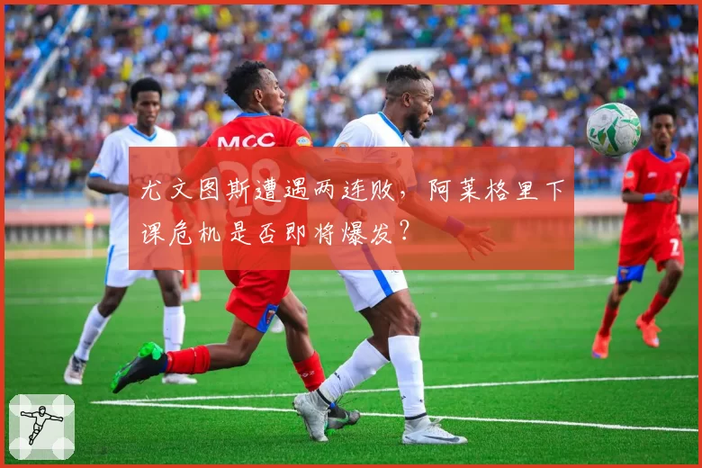 尤文图斯遭遇两连败，阿莱格里下课危机是否即将爆发？