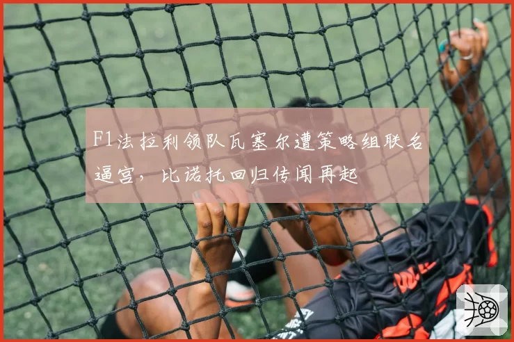 F1法拉利领队瓦塞尔遭策略组联名逼宫，比诺托回归传闻再起