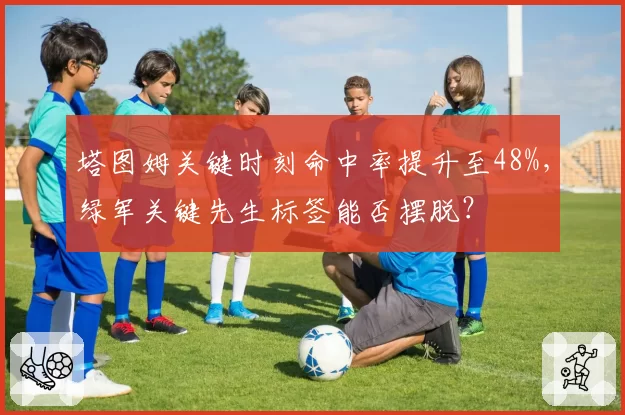 塔图姆关键时刻命中率提升至48%，绿军关键先生标签能否摆脱？