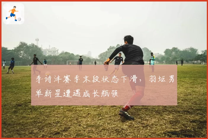 李诗沣赛季末段状态下滑，羽坛男单新星遭遇成长瓶颈