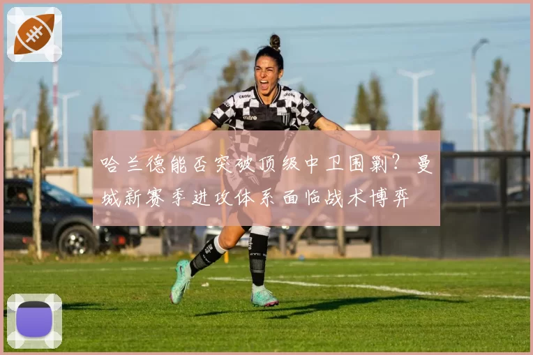 哈兰德能否突破顶级中卫围剿?曼城新赛季进攻体系面临战术博弈