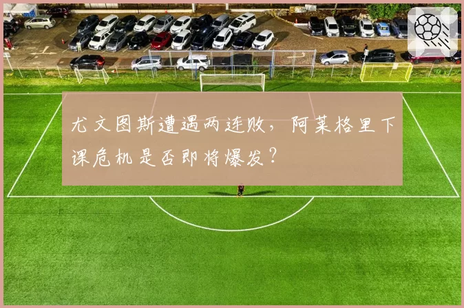 尤文图斯遭遇两连败，阿莱格里下课危机是否即将爆发？