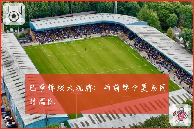 巴萨锋线大洗牌：两前锋今夏或同时离队