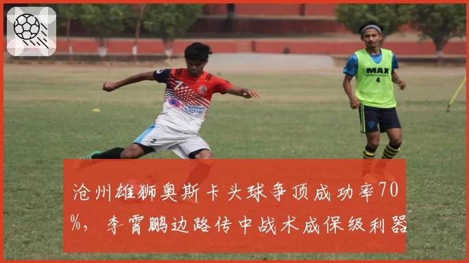 沧州雄狮奥斯卡头球争顶成功率70%，李霄鹏边路传中战术成保级利器