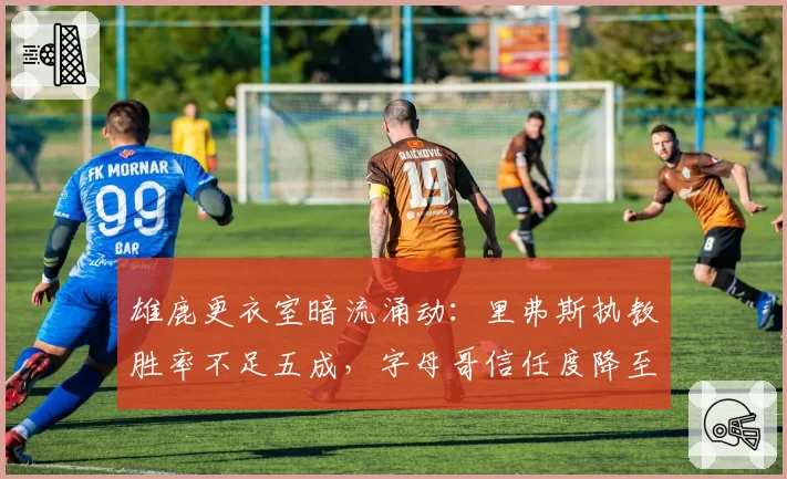 雄鹿更衣室暗流涌动：里弗斯执教胜率不足五成，字母哥信任度降至冰点