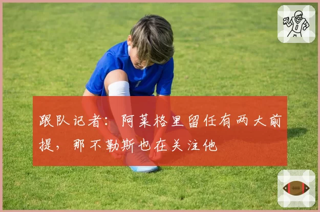 跟队记者:阿莱格里留任有两大前提,那不勒斯也在关注他