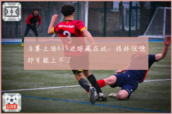 马赛主场61%进球藏在这，格林伍德却可能上不了