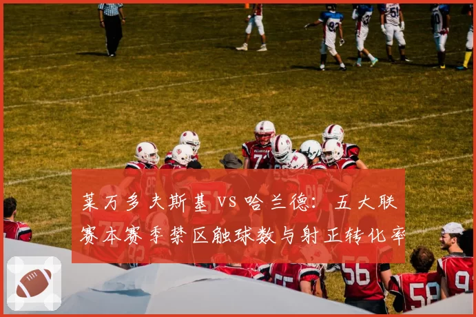 莱万多夫斯基 vs 哈兰德：五大联赛本赛季禁区触球数与射正转化率对比