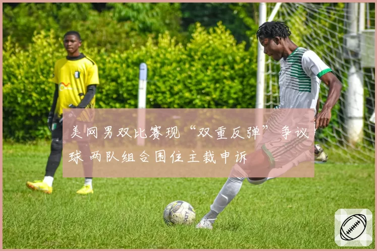 美网男双比赛现“双重反弹”争议球 两队组合围住主裁申诉