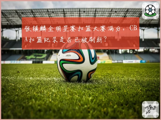张镇麟全明星赛扣篮大赛满分，CBA扣篮纪录是否已被刷新？