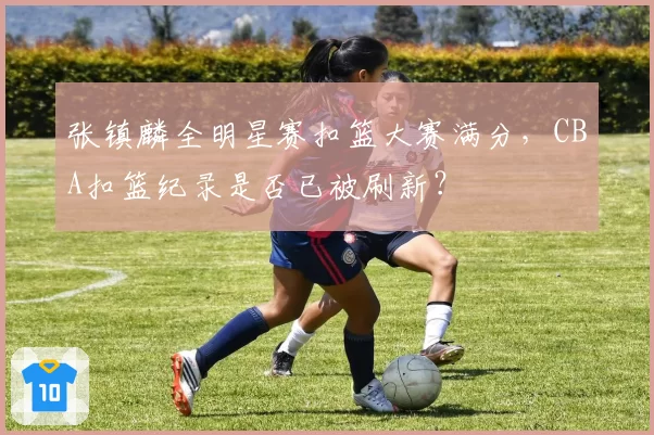 张镇麟全明星赛扣篮大赛满分，CBA扣篮纪录是否已被刷新？