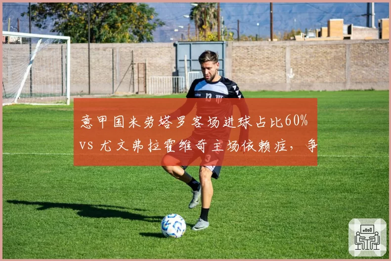 意甲国米劳塔罗客场进球占比60% vs 尤文弗拉霍维奇主场依赖症，争冠客场数据直指短板