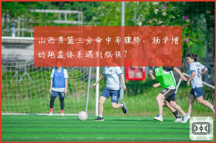 山西男篮三分命中率骤降，杨学增的跑轰体系遇到瓶颈？