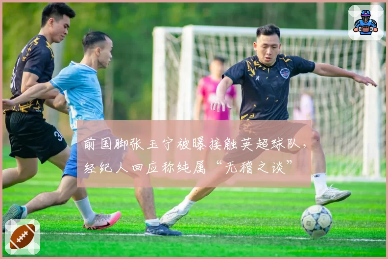 前国脚张玉宁被曝接触英超球队，经纪人回应称纯属“无稽之谈”