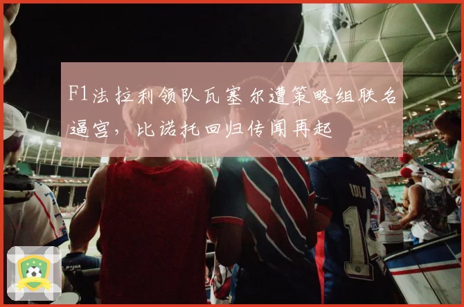 F1法拉利领队瓦塞尔遭策略组联名逼宫，比诺托回归传闻再起