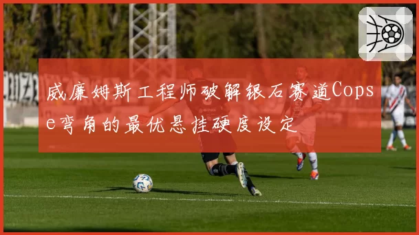 威廉姆斯工程师破解银石赛道Copse弯角的最优悬挂硬度设定