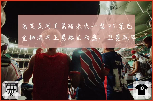 高芙美网卫冕路未失一盘 vs 莱巴金娜温网卫冕路丢两盘，卫冕冠军稳定性差异