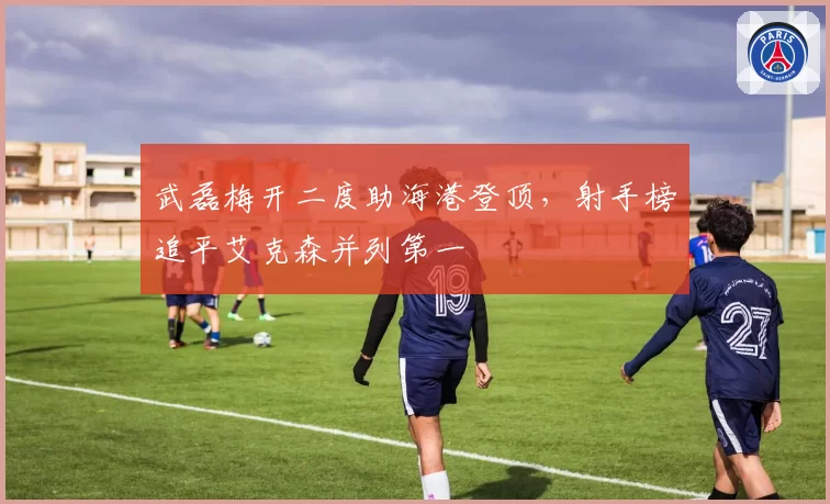 武磊梅开二度助海港登顶，射手榜追平艾克森并列第一