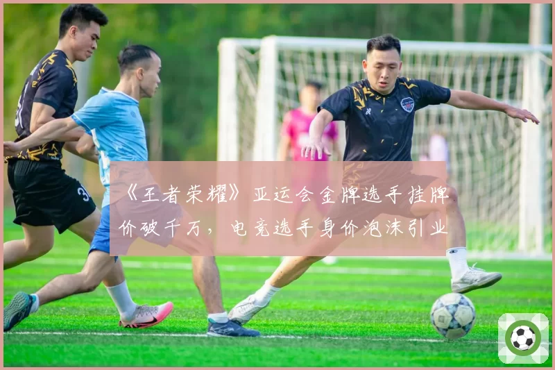 《王者荣耀》亚运会金牌选手挂牌价破千万，电竞选手身价泡沫引业界警醒