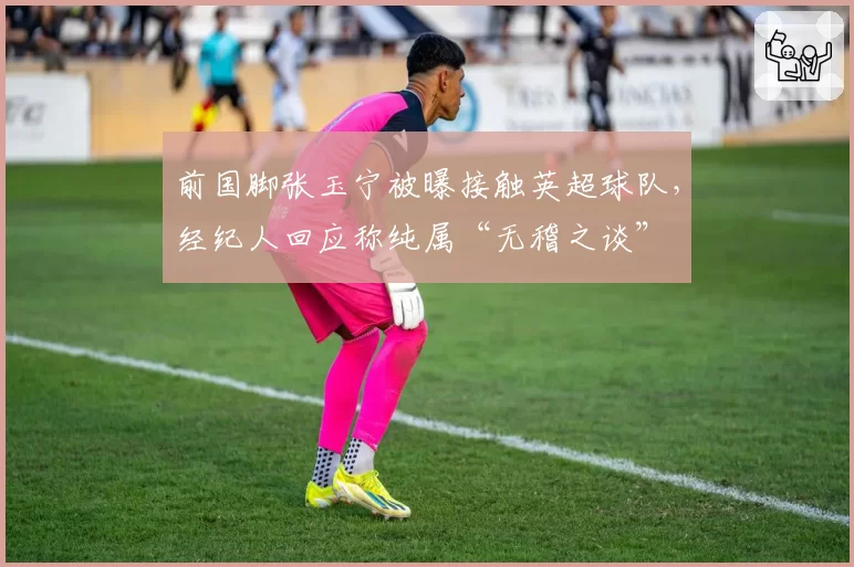 前国脚张玉宁被曝接触英超球队，经纪人回应称纯属“无稽之谈”