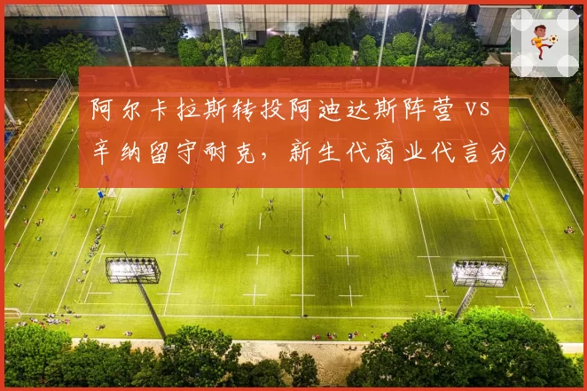 阿尔卡拉斯转投阿迪达斯阵营 vs 辛纳留守耐克，新生代商业代言分道扬镳