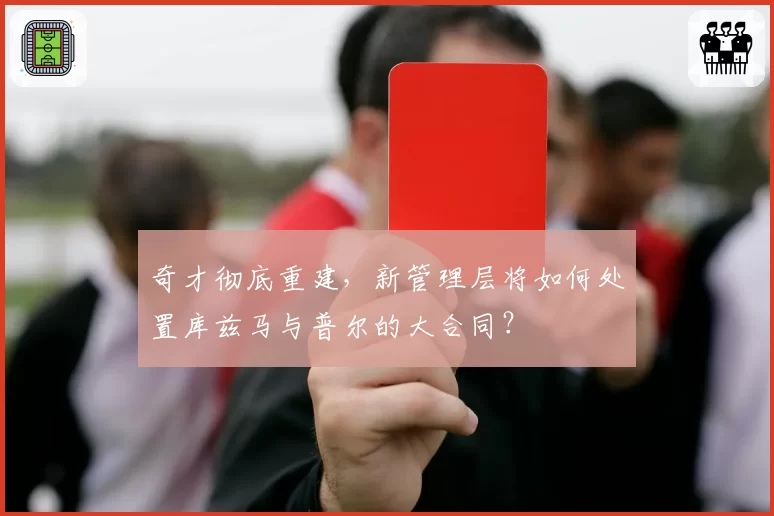 奇才彻底重建，新管理层将如何处置库兹马与普尔的大合同？