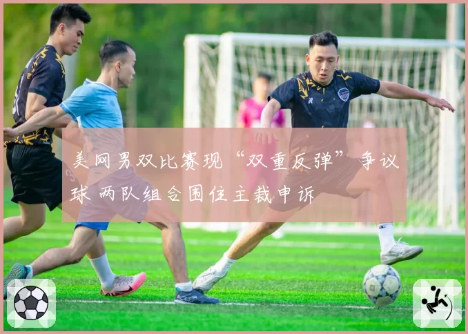 美网男双比赛现“双重反弹”争议球 两队组合围住主裁申诉