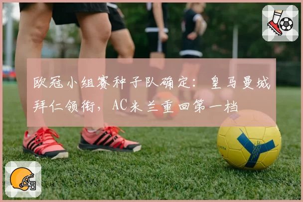 欧冠小组赛种子队确定:皇马曼城拜仁领衔,AC米兰重回第一档