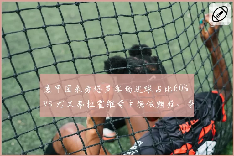 意甲国米劳塔罗客场进球占比60% vs 尤文弗拉霍维奇主场依赖症，争冠客场数据直指短板