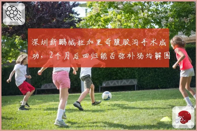 深圳新鹏城杜加里奇腹股沟手术成功，2个月后回归能否弥补场均解围4.8次空缺？