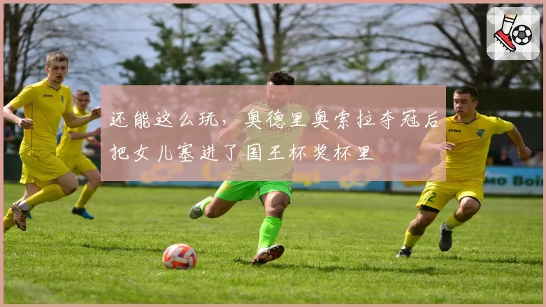 还能这么玩，奥德里奥索拉夺冠后把女儿塞进了国王杯奖杯里