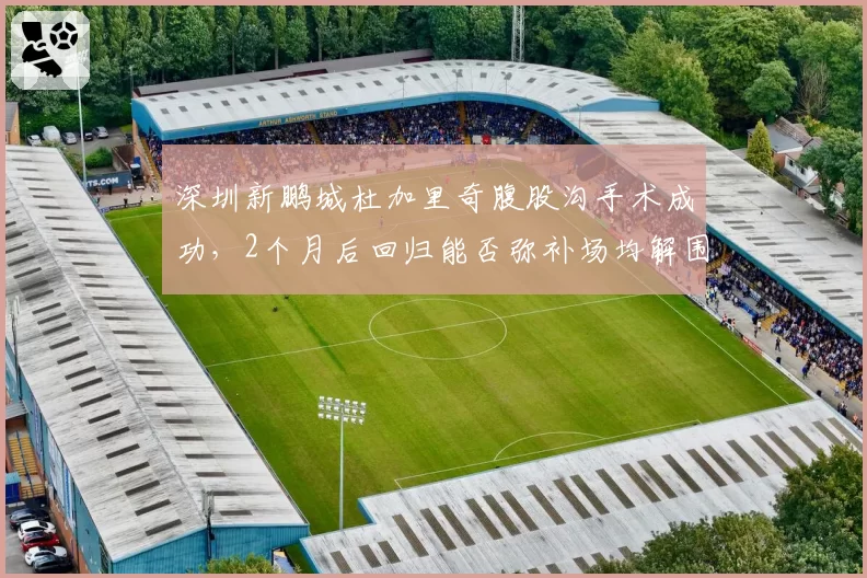 深圳新鹏城杜加里奇腹股沟手术成功，2个月后回归能否弥补场均解围4.8次空缺？