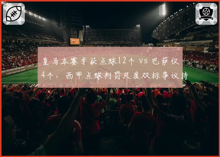 皇马本赛季获点球12个 vs 巴萨仅4个，西甲点球判罚尺度双标争议持续发酵
