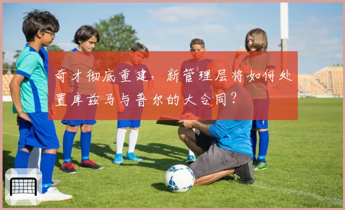 奇才彻底重建，新管理层将如何处置库兹马与普尔的大合同？