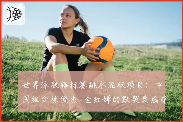世界泳联锦标赛跳水混双项目：中国组合练俊杰_全红婵的默契度成夺金关键。