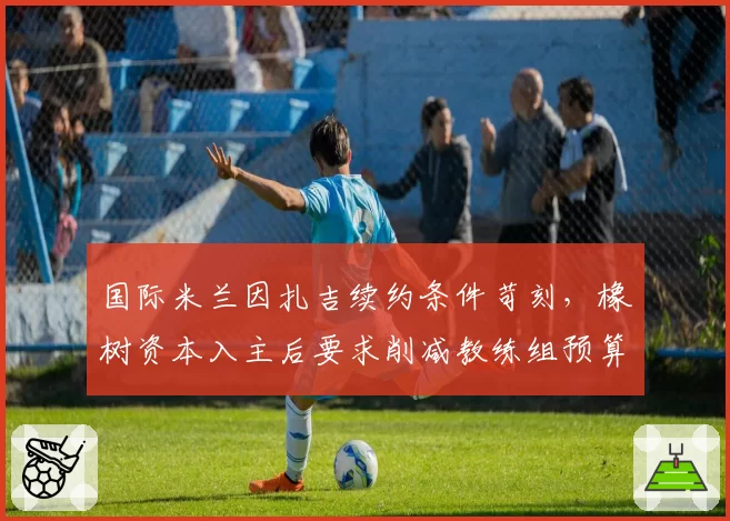 国际米兰因扎吉续约条件苛刻，橡树资本入主后要求削减教练组预算