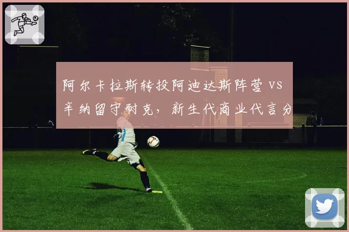 阿尔卡拉斯转投阿迪达斯阵营 vs 辛纳留守耐克，新生代商业代言分道扬镳