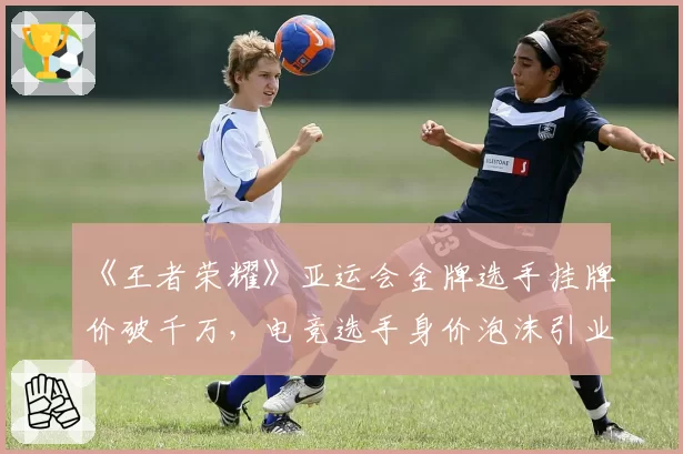 《王者荣耀》亚运会金牌选手挂牌价破千万，电竞选手身价泡沫引业界警醒