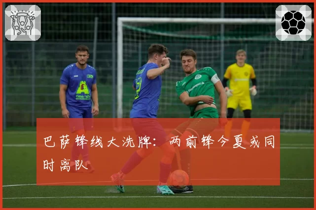 巴萨锋线大洗牌：两前锋今夏或同时离队